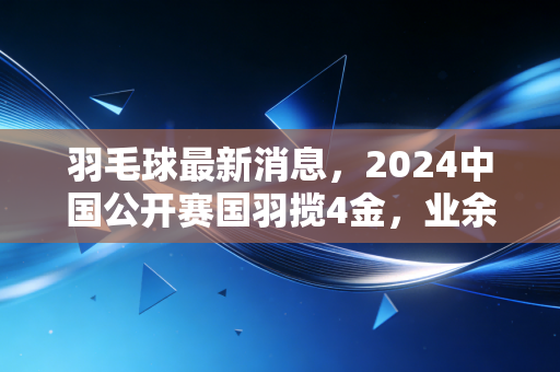 羽毛球最新消息,2024中国公开赛国羽揽4金,业余赛场新规落地,普通人打羽球的新风向来了 羽毛球最新消息,2024中国公开赛国羽揽4金,业余赛场新规落地,普通人打羽球的新风向来了