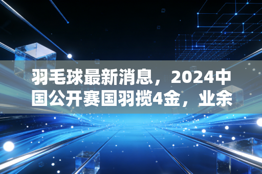 羽毛球最新消息，2024中国公开赛国羽揽4金，业余赛场新规落地，普通人打羽球的新风向来了