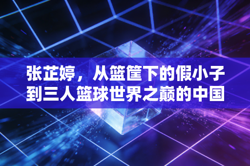 张芷婷,从篮筐下的假小子到三人篮球世界之巅的中国长城 张芷婷,从篮筐下的假小子到三人篮球世界之巅的中国长城