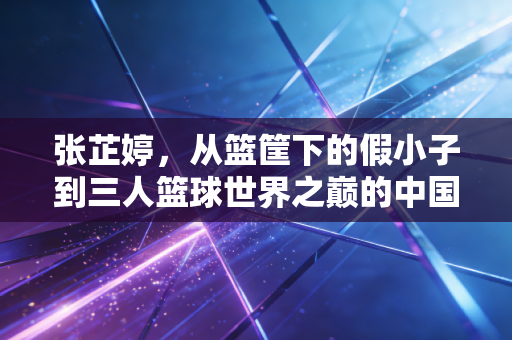 张芷婷，从篮筐下的假小子到三人篮球世界之巅的中国长城