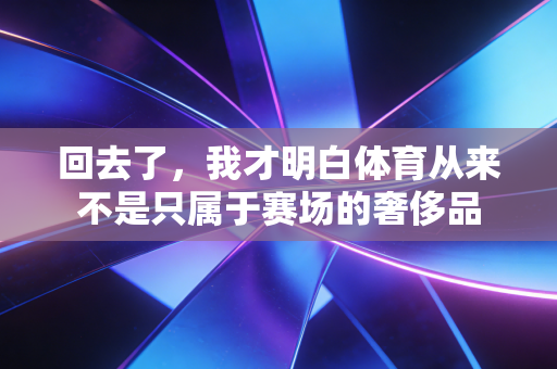 回去了，我才明白体育从来不是只属于赛场的奢侈品