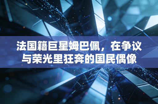 法国籍巨星姆巴佩，在争议与荣光里狂奔的国民偶像