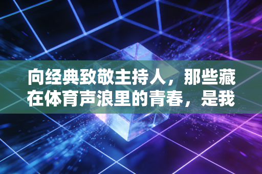 向经典致敬主持人，那些藏在体育声浪里的青春，是我们一代人的集体情书
