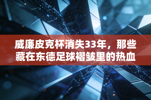 威廉皮克杯消失33年，那些藏在东德足球褶皱里的热血与平凡