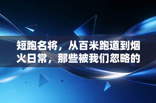 短跑名将，从百米跑道到烟火日常，那些被我们忽略的飞驰人生