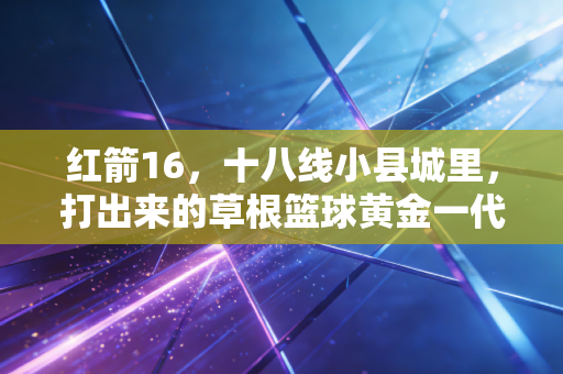 红箭16,十八线小县城里,打出来的草根篮球黄金一代 红箭16,十八线小县城里,打出来的草根篮球黄金一代