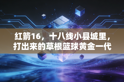 红箭16,十八线小县城里,打出来的草根篮球黄金一代 红箭16,十八线小县城里,打出来的草根篮球黄金一代