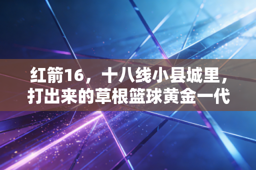 红箭16，十八线小县城里，打出来的草根篮球黄金一代