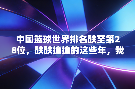 中国篮球世界排名跌至第28位，跌跌撞撞的这些年，我们到底输在了哪？