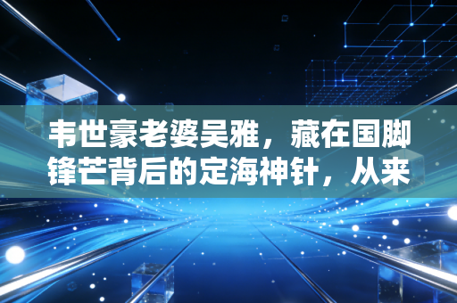 韦世豪老婆吴雅,藏在国脚锋芒背后的定海神针,从来不是球星的附属品 韦世豪老婆吴雅,藏在国脚锋芒背后的定海神针,从来不是球星的附属品