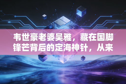 韦世豪老婆吴雅，藏在国脚锋芒背后的定海神针，从来不是球星的附属品