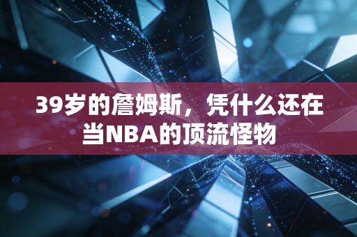 39岁的詹姆斯，凭什么还在当NBA的顶流怪物