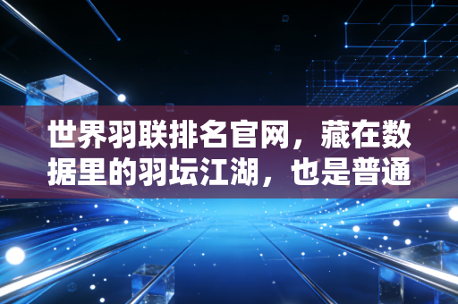 世界羽联排名官网，藏在数据里的羽坛江湖，也是普通球迷的热爱锚点