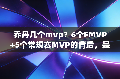 乔丹几个mvp？6个FMVP+5个常规赛MVP的背后，是普通人学得到的反躺平逻辑