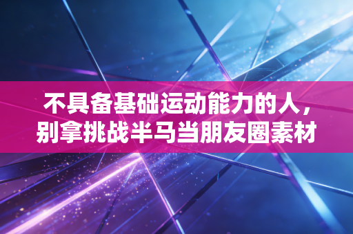 不具备基础运动能力的人,别拿挑战半马当朋友圈素材 不具备基础运动能力的人,别拿挑战半马当朋友圈素材