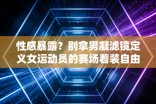 性感暴露？别拿男凝滤镜定义女运动员的赛场着装自由