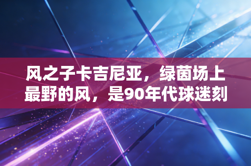 风之子卡吉尼亚，绿茵场上最野的风，是90年代球迷刻在骨子里的浪漫