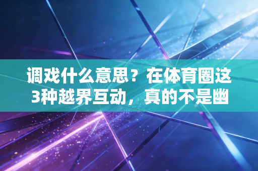 调戏什么意思？在体育圈这3种越界互动，真的不是幽默是没分寸