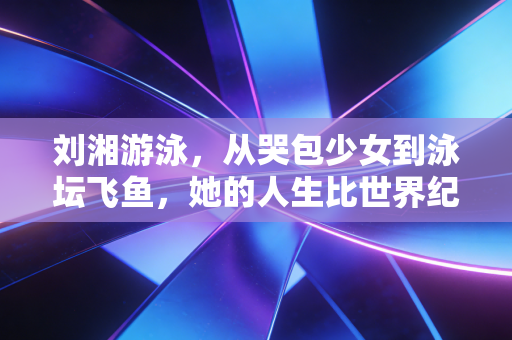 刘湘游泳，从哭包少女到泳坛飞鱼，她的人生比世界纪录更动人
