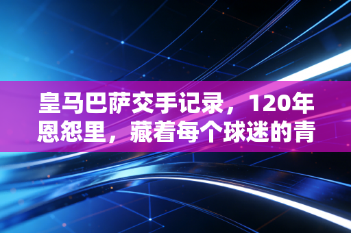皇马巴萨交手记录,120年恩怨里,藏着每个球迷的青春注脚 皇马巴萨交手记录,120年恩怨里,藏着每个球迷的青春注脚