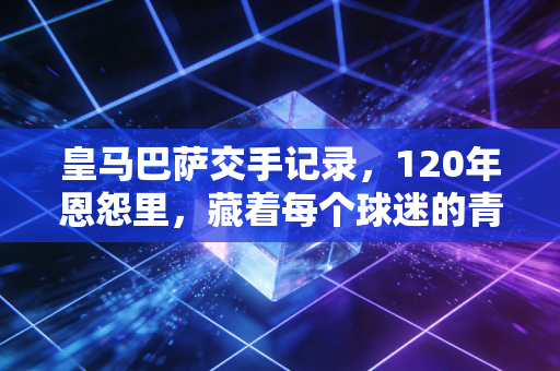 皇马巴萨交手记录，120年恩怨里，藏着每个球迷的青春注脚