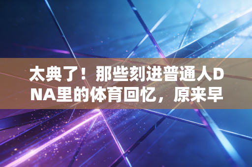 太典了！那些刻进普通人DNA里的体育回忆，原来早就藏在我们的人生缝隙里