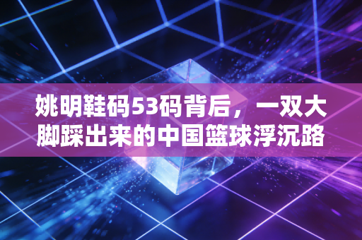 姚明鞋码53码背后,一双大脚踩出来的中国篮球浮沉路 姚明鞋码53码背后,一双大脚踩出来的中国篮球浮沉路