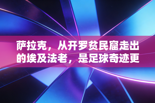 萨拉克,从开罗贫民窟走出的埃及法老,是足球奇迹更是普通人的人生参照物 萨拉克,从开罗贫民窟走出的埃及法老,是足球奇迹更是普通人的人生参照物