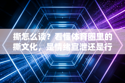 撕怎么读?看懂体育圈里的撕文化,是情绪宣泄还是行业进步的推手? 撕怎么读?看懂体育圈里的撕文化,是情绪宣泄还是行业进步的推手?