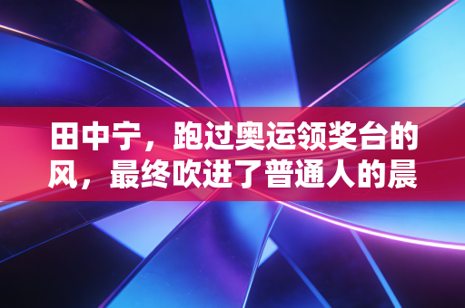 田中宁,跑过奥运领奖台的风,最终吹进了普通人的晨跑路线 田中宁,跑过奥运领奖台的风,最终吹进了普通人的晨跑路线