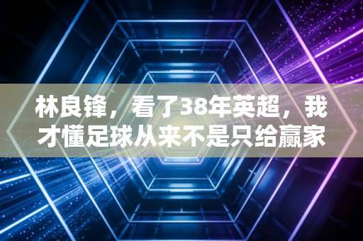 林良锋，看了38年英超，我才懂足球从来不是只给赢家的礼物