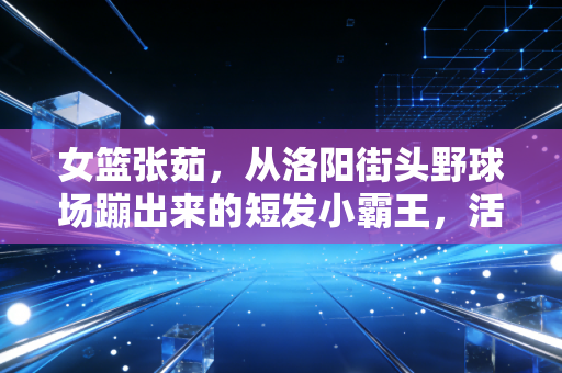 女篮张茹,从洛阳街头野球场蹦出来的短发小霸王,活成了千万女孩想成为的样子 女篮张茹,从洛阳街头野球场蹦出来的短发小霸王,活成了千万女孩想成为的样子