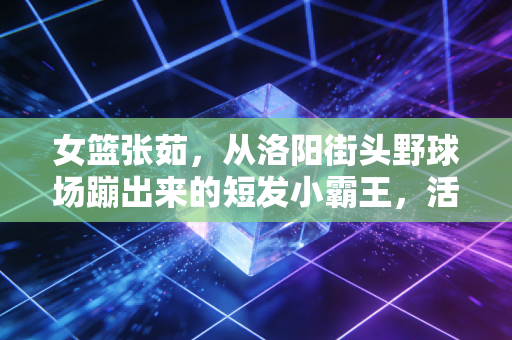 女篮张茹,从洛阳街头野球场蹦出来的短发小霸王,活成了千万女孩想成为的样子 女篮张茹,从洛阳街头野球场蹦出来的短发小霸王,活成了千万女孩想成为的样子