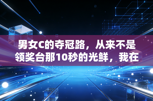 男女C的夺冠路，从来不是领奖台那10秒的光鲜，我在省队蹲了3个月看见的真相