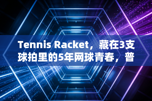 Tennis Racket,藏在3支球拍里的5年网球青春,普通人的入坑进阶全指南 Tennis Racket,藏在3支球拍里的5年网球青春,普通人的入坑进阶全指南