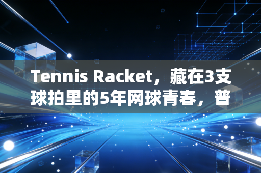 Tennis Racket，藏在3支球拍里的5年网球青春，普通人的入坑进阶全指南