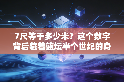7尺等于多少米?这个数字背后藏着篮坛半个世纪的身高崇拜与破局 7尺等于多少米?这个数字背后藏着篮坛半个世纪的身高崇拜与破局