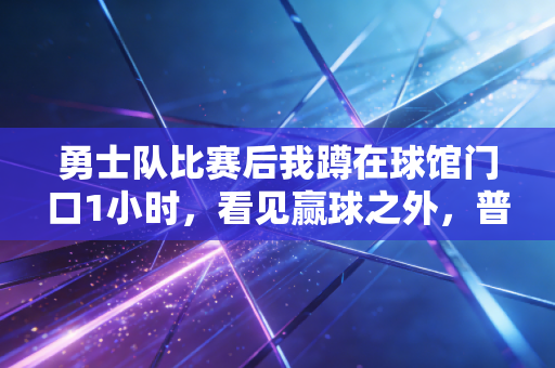 勇士队比赛后我蹲在球馆门口1小时,看见赢球之外,普通人最该懂的篮球真相 勇士队比赛后我蹲在球馆门口1小时,看见赢球之外,普通人最该懂的篮球真相