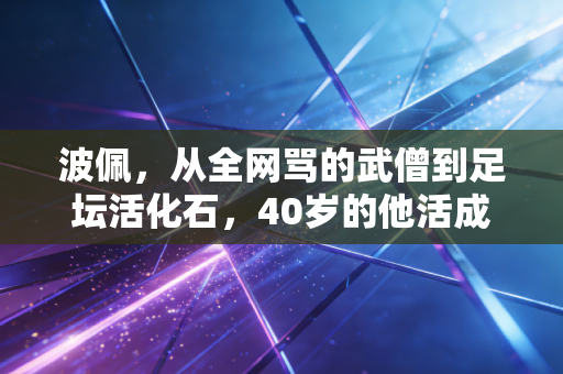 波佩,从全网骂的武僧到足坛活化石,40岁的他活成了最反套路的足球童话 波佩,从全网骂的武僧到足坛活化石,40岁的他活成了最反套路的足球童话