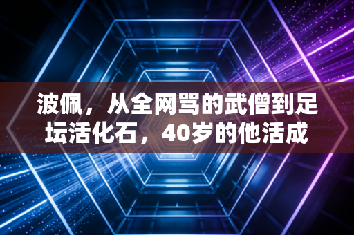 波佩,从全网骂的武僧到足坛活化石,40岁的他活成了最反套路的足球童话 波佩,从全网骂的武僧到足坛活化石,40岁的他活成了最反套路的足球童话