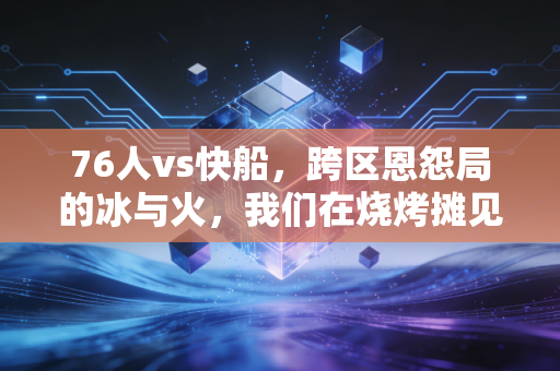 76人vs快船,跨区恩怨局的冰与火,我们在烧烤摊见证的反转和情怀 76人vs快船,跨区恩怨局的冰与火,我们在烧烤摊见证的反转和情怀