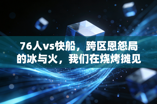 76人vs快船,跨区恩怨局的冰与火,我们在烧烤摊见证的反转和情怀 76人vs快船,跨区恩怨局的冰与火,我们在烧烤摊见证的反转和情怀