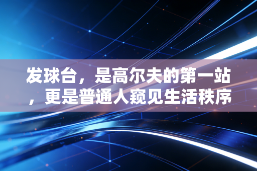 发球台,是高尔夫的第一站,更是普通人窥见生活秩序的入口 发球台,是高尔夫的第一站,更是普通人窥见生活秩序的入口
