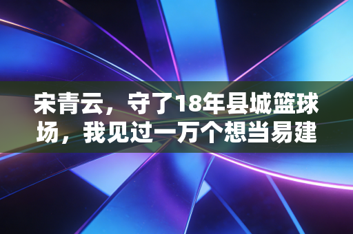 宋青云,守了18年县城篮球场,我见过一万个想当易建联的农村孩子 宋青云,守了18年县城篮球场,我见过一万个想当易建联的农村孩子