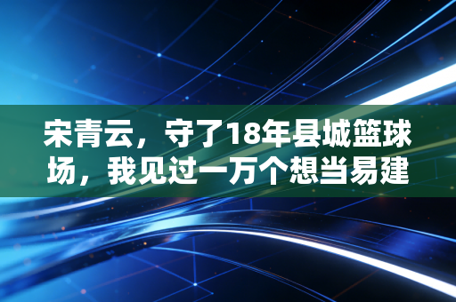 宋青云，守了18年县城篮球场，我见过一万个想当易建联的农村孩子