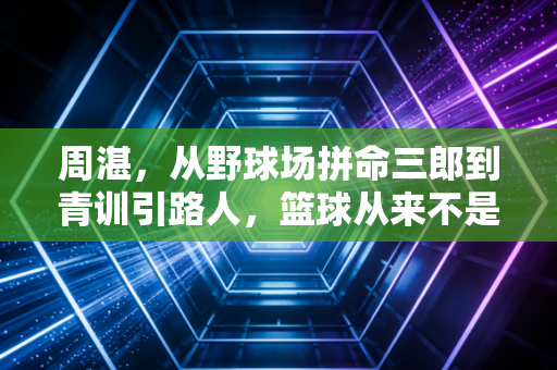 周湛,从野球场拼命三郎到青训引路人,篮球从来不是只靠天赋吃饭 周湛,从野球场拼命三郎到青训引路人,篮球从来不是只靠天赋吃饭