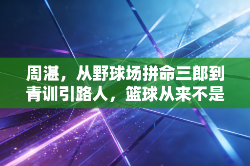 周湛，从野球场拼命三郎到青训引路人，篮球从来不是只靠天赋吃饭