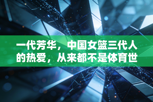 一代芳华,中国女篮三代人的热爱,从来都不是体育世界的配角 一代芳华,中国女篮三代人的热爱,从来都不是体育世界的配角