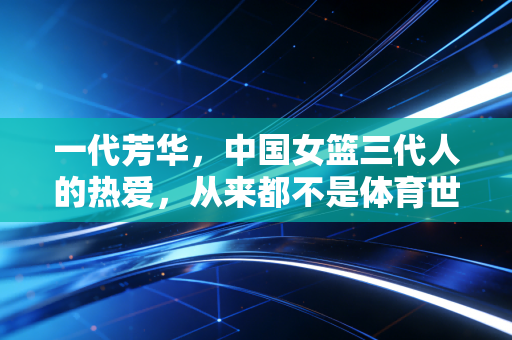 一代芳华，中国女篮三代人的热爱，从来都不是体育世界的配角