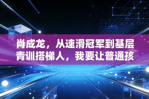 肖成龙，从速滑冠军到基层青训搭梯人，我要让普通孩子也能踩上冰刀